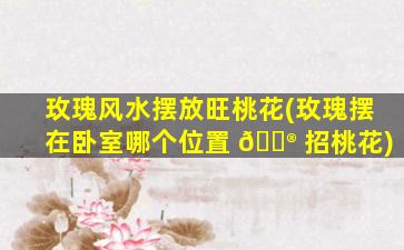 玫瑰风水摆放旺桃花(玫瑰摆在卧室哪个位置 💮 招桃花)